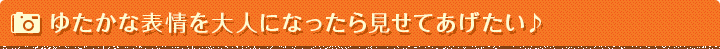 ゆたかな表情を大人になったら見せてあげたい♪