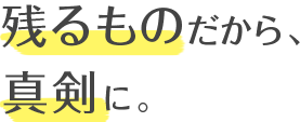 残るものだから、真剣に。